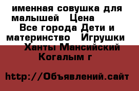 именная совушка для малышей › Цена ­ 600 - Все города Дети и материнство » Игрушки   . Ханты-Мансийский,Когалым г.